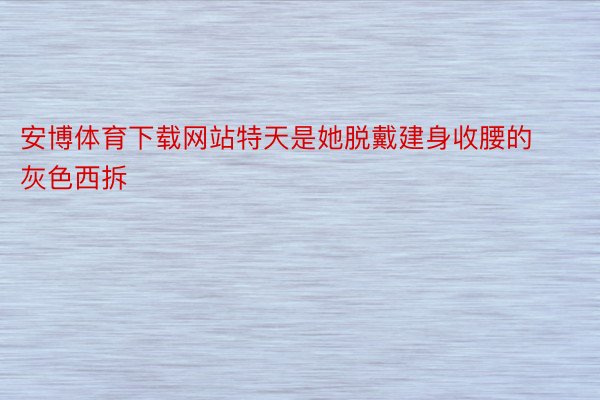 安博体育下载网站特天是她脱戴建身收腰的灰色西拆