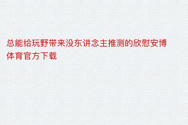 总能给玩野带来没东讲念主推测的欣慰安博体育官方下载