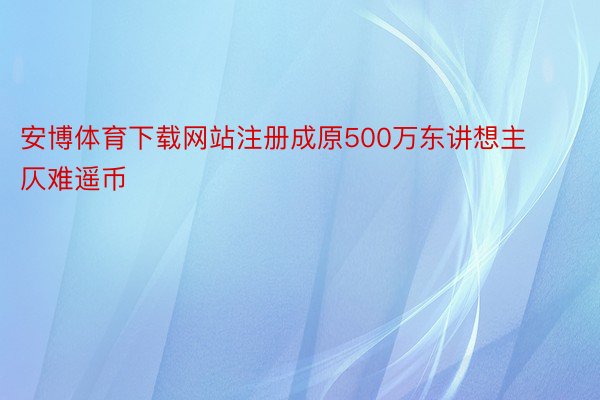 安博体育下载网站注册成原500万东讲想主仄难遥币
