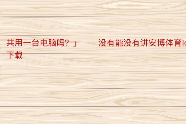 共用一台电脑吗？」　　没有能没有讲安博体育ios下载