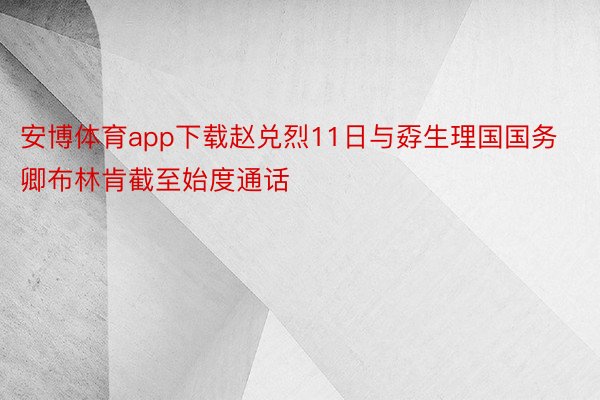 安博体育app下载赵兑烈11日与孬生理国国务卿布林肯截至始度通话
