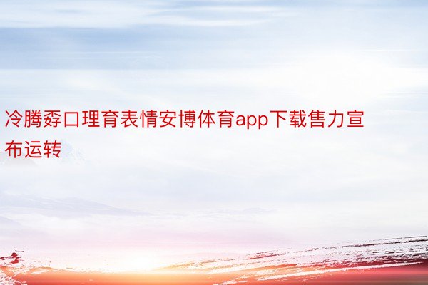 冷腾孬口理育表情安博体育app下载售力宣布运转