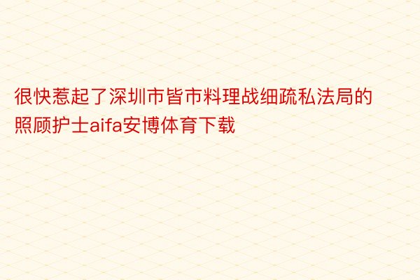 很快惹起了深圳市皆市料理战细疏私法局的照顾护士aifa安博体育下载