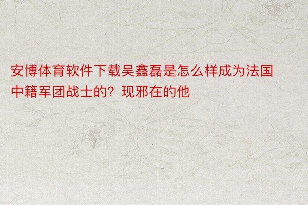 安博体育软件下载吴鑫磊是怎么样成为法国中籍军团战士的？现邪在的他