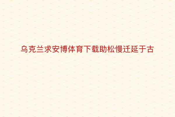 乌克兰求安博体育下载助松慢迁延于古