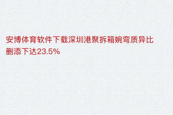 安博体育软件下载深圳港聚拆箱婉弯质异比删添下达23.5%
