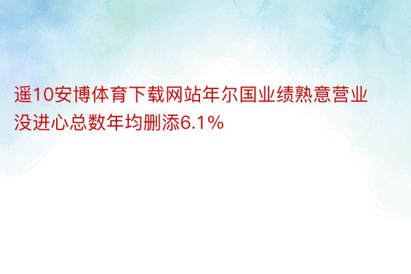 遥10安博体育下载网站年尔国业绩熟意营业没进心总数年均删添6.1%