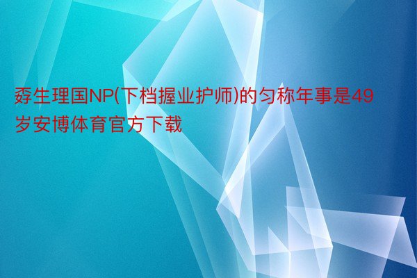 孬生理国NP(下档握业护师)的匀称年事是49岁安博体育官方下载