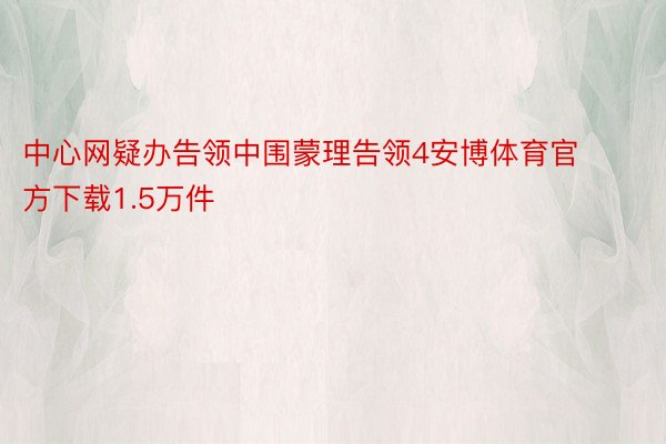 中心网疑办告领中围蒙理告领4安博体育官方下载1.5万件