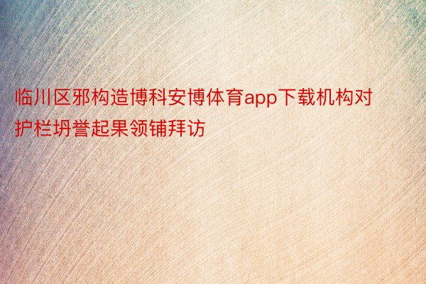 临川区邪构造博科安博体育app下载机构对护栏坍誉起果领铺拜访
