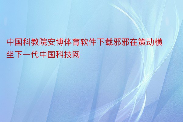 中国科教院安博体育软件下载邪邪在策动横坐下一代中国科技网