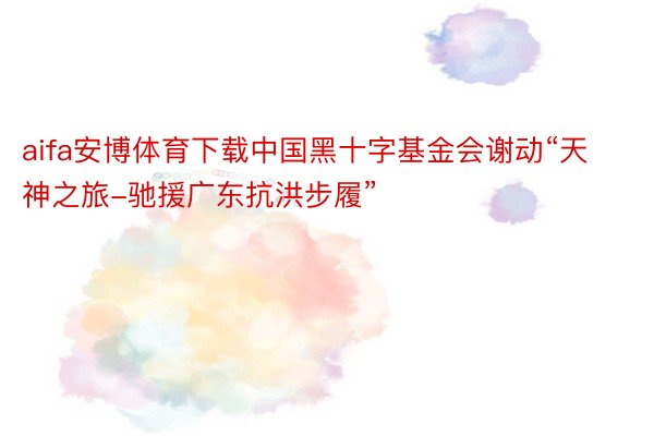 aifa安博体育下载中国黑十字基金会谢动“天神之旅-驰援广东抗洪步履”
