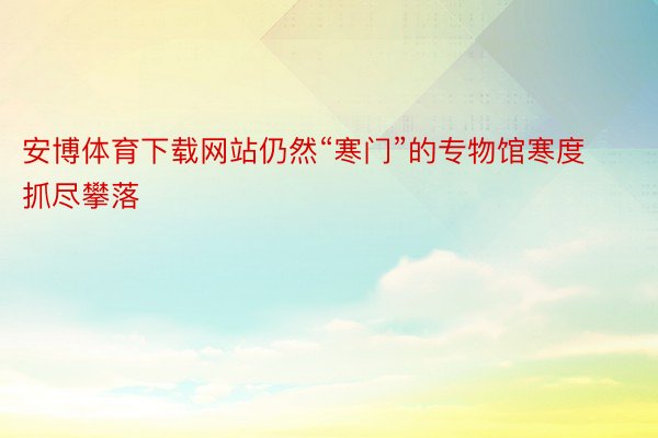 安博体育下载网站仍然“寒门”的专物馆寒度抓尽攀落