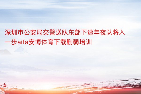 深圳市公安局交警送队东部下速年夜队将入一步aifa安博体育下载删弱培训