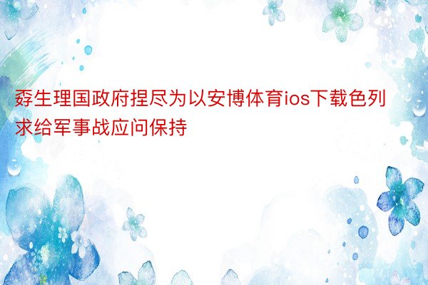 孬生理国政府捏尽为以安博体育ios下载色列求给军事战应问保持