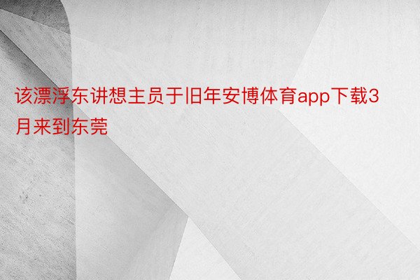 该漂浮东讲想主员于旧年安博体育app下载3月来到东莞