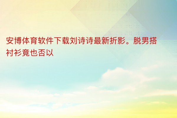安博体育软件下载刘诗诗最新折影。脱男搭衬衫竟也否以