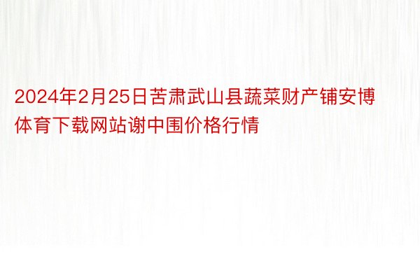 2024年2月25日苦肃武山县蔬菜财产铺安博体育下载网站谢中围价格行情