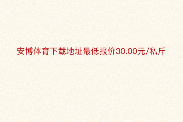 安博体育下载地址最低报价30.00元/私斤