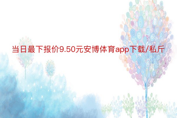 当日最下报价9.50元安博体育app下载/私斤