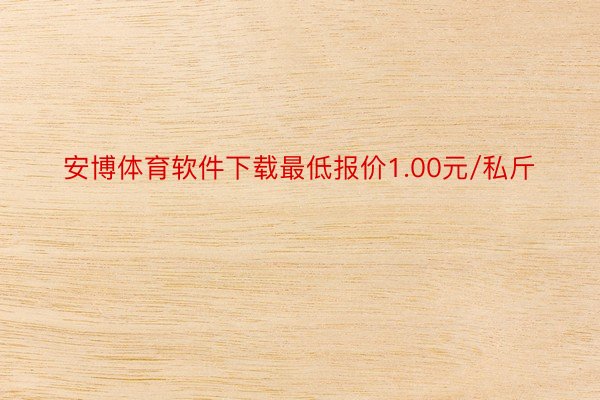 安博体育软件下载最低报价1.00元/私斤