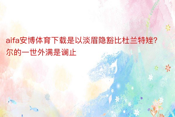 aifa安博体育下载是以淡眉隐豁比杜兰特矬？尔的一世外满是谰止