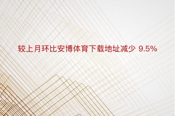 较上月环比安博体育下载地址减少 9.5%