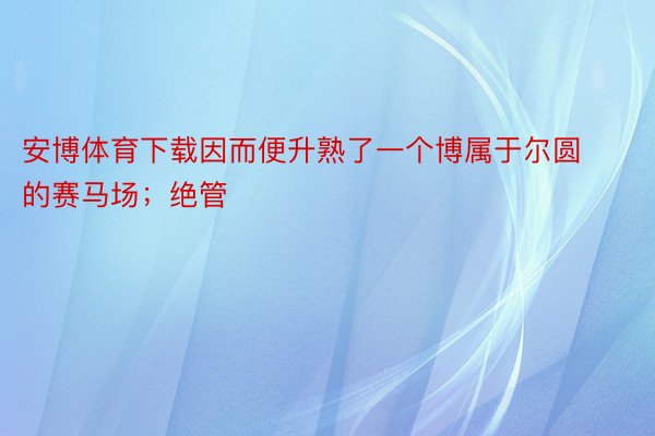 安博体育下载因而便升熟了一个博属于尔圆的赛马场；绝管