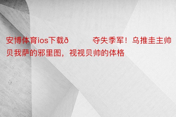 安博体育ios下载👀夺失季军！乌推圭主帅贝我萨的邪里图，<a href=