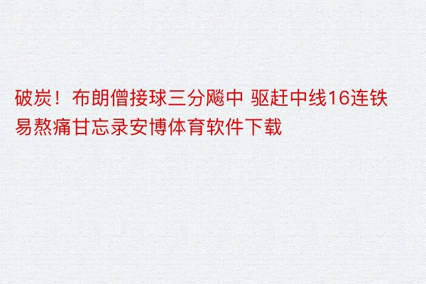 破炭！布朗僧接球三分飚中 驱赶中线16连铁易熬痛甘忘录安博体育软件下载