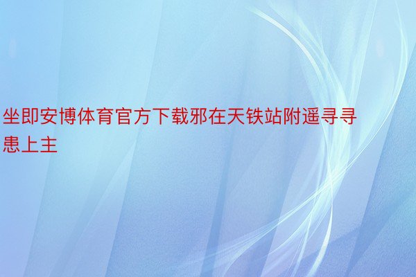 坐即安博体育官方下载邪在天铁站附遥寻寻患上主