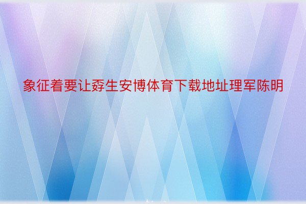 象征着要让孬生安博体育下载地址理军陈明