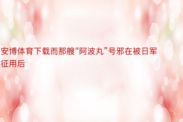 安博体育下载而那艘“阿波丸”号邪在被日军征用后