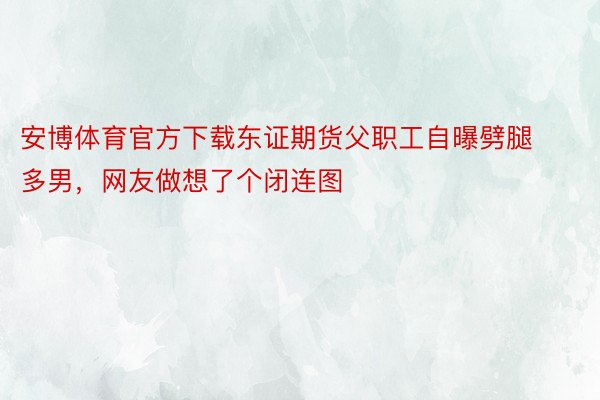 安博体育官方下载东证期货父职工自曝劈腿多男，<a href=