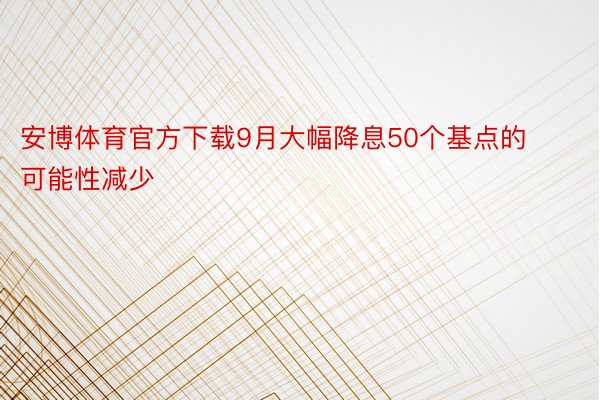 安博体育官方下载9月大幅降息50个基点的可能性减少