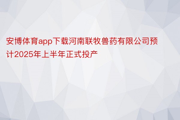 安博体育app下载河南联牧兽药有限公司预计2025年上半年正式投产